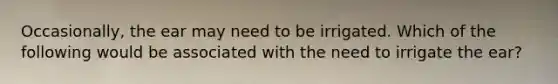 Occasionally, the ear may need to be irrigated. Which of the following would be associated with the need to irrigate the ear?