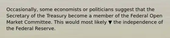 Occasionally, some economists or politicians suggest that the Secretary of the Treasury become a member of the Federal Open Market Committee. This would most likely ▼ the independence of the Federal Reserve.