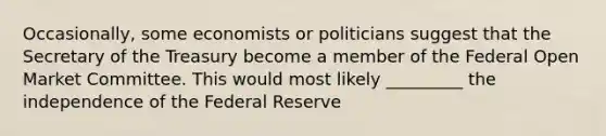 Occasionally, some economists or politicians suggest that the Secretary of the Treasury become a member of the Federal Open Market Committee. This would most likely _________ the independence of the Federal Reserve