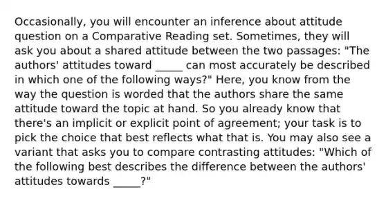 Occasionally, you will encounter an inference about attitude question on a Comparative Reading set. Sometimes, they will ask you about a shared attitude between the two passages: "The authors' attitudes toward _____ can most accurately be described in which one of the following ways?" Here, you know from the way the question is worded that the authors share the same attitude toward the topic at hand. So you already know that there's an implicit or explicit point of agreement; your task is to pick the choice that best reflects what that is. You may also see a variant that asks you to compare contrasting attitudes: "Which of the following best describes the difference between the authors' attitudes towards _____?"