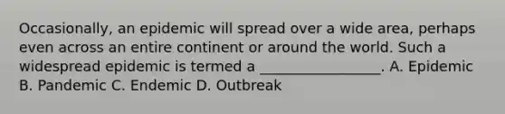 Occasionally, an epidemic will spread over a wide area, perhaps even across an entire continent or around the world. Such a widespread epidemic is termed a _________________. A. Epidemic B. Pandemic C. Endemic D. Outbreak