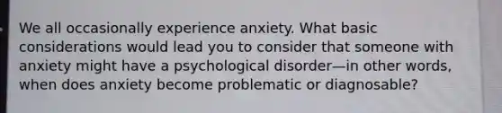 We all occasionally experience anxiety. What basic considerations would lead you to consider that someone with anxiety might have a psychological disorder—in other words, when does anxiety become problematic or diagnosable?