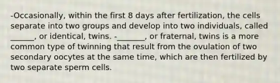 -Occasionally, within the first 8 days after fertilization, the cells separate into two groups and develop into two individuals, called ______, or identical, twins. -_______, or fraternal, twins is a more common type of twinning that result from the ovulation of two secondary oocytes at the same time, which are then fertilized by two separate sperm cells.