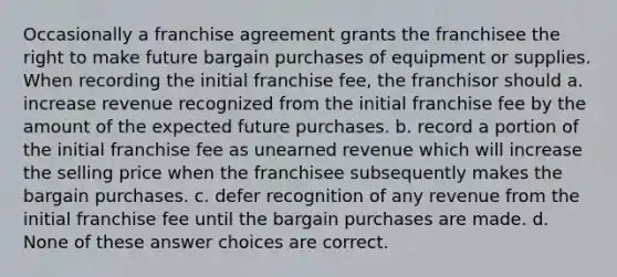 Occasionally a franchise agreement grants the franchisee the right to make future bargain purchases of equipment or supplies. When recording the initial franchise fee, the franchisor should a. increase revenue recognized from the initial franchise fee by the amount of the expected future purchases. b. record a portion of the initial franchise fee as unearned revenue which will increase the selling price when the franchisee subsequently makes the bargain purchases. c. defer recognition of any revenue from the initial franchise fee until the bargain purchases are made. d. None of these answer choices are correct.