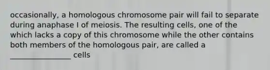 occasionally, a homologous chromosome pair will fail to separate during anaphase I of meiosis. The resulting cells, one of the which lacks a copy of this chromosome while the other contains both members of the homologous pair, are called a ________________ cells