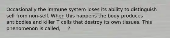 Occasionally the immune system loses its ability to distinguish self from non-self. When this happens the body produces antibodies and killer T cells that destroy its own tissues. This phenomenon is called,___?