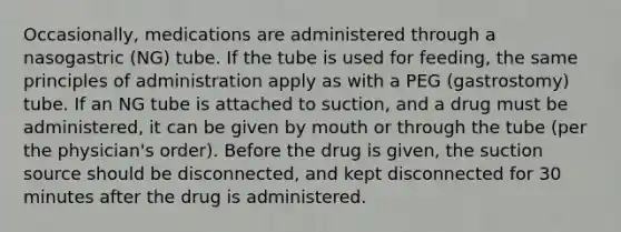 Occasionally, medications are administered through a nasogastric (NG) tube. If the tube is used for feeding, the same principles of administration apply as with a PEG (gastrostomy) tube. If an NG tube is attached to suction, and a drug must be administered, it can be given by mouth or through the tube (per the physician's order). Before the drug is given, the suction source should be disconnected, and kept disconnected for 30 minutes after the drug is administered.