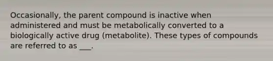 Occasionally, the parent compound is inactive when administered and must be metabolically converted to a biologically active drug (metabolite). These types of compounds are referred to as ___.