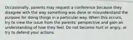 Occasionally, parents may request a conference because they disagree with the way something was done or misunderstand the purpose for doing things in a particular way. When this occurs, try to view the issue from the parents' perspective and gain an understanding of how they feel. Do not become hurt or angry, or try to defend your actions.