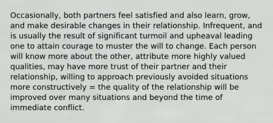 Occasionally, both partners feel satisfied and also learn, grow, and make desirable changes in their relationship. Infrequent, and is usually the result of significant turmoil and upheaval leading one to attain courage to muster the will to change. Each person will know more about the other, attribute more highly valued qualities, may have more trust of their partner and their relationship, willing to approach previously avoided situations more constructively = the quality of the relationship will be improved over many situations and beyond the time of immediate conflict.