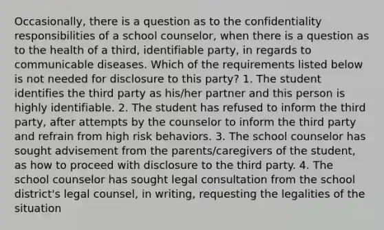 Occasionally, there is a question as to the confidentiality responsibilities of a school counselor, when there is a question as to the health of a third, identifiable party, in regards to communicable diseases. Which of the requirements listed below is not needed for disclosure to this party? 1. The student identifies the third party as his/her partner and this person is highly identifiable. 2. The student has refused to inform the third party, after attempts by the counselor to inform the third party and refrain from high risk behaviors. 3. The school counselor has sought advisement from the parents/caregivers of the student, as how to proceed with disclosure to the third party. 4. The school counselor has sought legal consultation from the school district's legal counsel, in writing, requesting the legalities of the situation