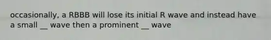 occasionally, a RBBB will lose its initial R wave and instead have a small __ wave then a prominent __ wave