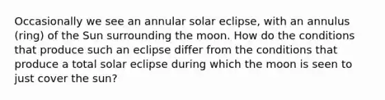 Occasionally we see an annular solar eclipse, with an annulus (ring) of the Sun surrounding the moon. How do the conditions that produce such an eclipse differ from the conditions that produce a total solar eclipse during which the moon is seen to just cover the sun?