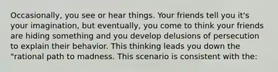 Occasionally, you see or hear things. Your friends tell you it's your imagination, but eventually, you come to think your friends are hiding something and you develop delusions of persecution to explain their behavior. This thinking leads you down the "rational path to madness. This scenario is consistent with the: