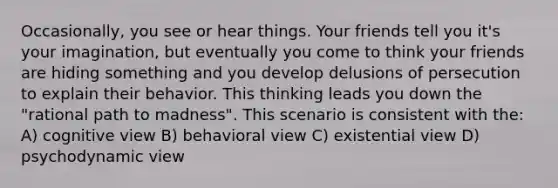 Occasionally, you see or hear things. Your friends tell you it's your imagination, but eventually you come to think your friends are hiding something and you develop delusions of persecution to explain their behavior. This thinking leads you down the "rational path to madness". This scenario is consistent with the: A) cognitive view B) behavioral view C) existential view D) psychodynamic view