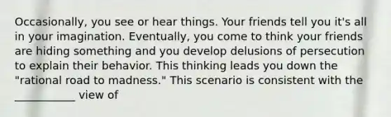 Occasionally, you see or hear things. Your friends tell you it's all in your imagination. Eventually, you come to think your friends are hiding something and you develop delusions of persecution to explain their behavior. This thinking leads you down the "rational road to madness." This scenario is consistent with the ___________ view of
