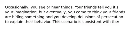 Occasionally, you see or hear things. Your friends tell you it's your imagination, but eventually, you come to think your friends are hiding something and you develop delusions of persecution to explain their behavior. This scenario is consistent with the: