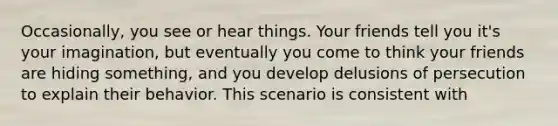 Occasionally, you see or hear things. Your friends tell you it's your imagination, but eventually you come to think your friends are hiding something, and you develop delusions of persecution to explain their behavior. This scenario is consistent with