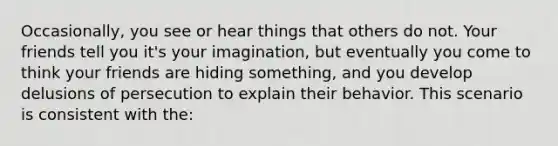 Occasionally, you see or hear things that others do not. Your friends tell you it's your imagination, but eventually you come to think your friends are hiding something, and you develop delusions of persecution to explain their behavior. This scenario is consistent with the: