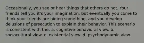 Occasionally, you see or hear things that others do not. Your friends tell you it's your imagination, but eventually you come to think your friends are hiding something, and you develop delusions of persecution to explain their behavior. This scenario is consistent with the: a. cognitive-behavioral view. b. sociocultural view. c. existential view. d. psychodynamic view.