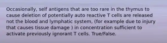 Occasionally, self antigens that are too rare in the thymus to cause deletion of potentially auto reactive T cells are released not the blood and lymphatic system, (for example due to injury that causes tissue damage ) in concentration sufficient to activate previously ignorant T cells. True/False.