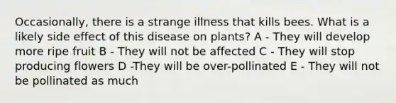 Occasionally, there is a strange illness that kills bees. What is a likely side effect of this disease on plants? A - They will develop more ripe fruit B - They will not be affected C - They will stop producing flowers D -They will be over-pollinated E - They will not be pollinated as much