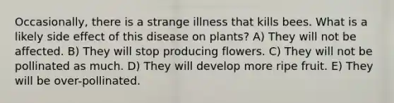 Occasionally, there is a strange illness that kills bees. What is a likely side effect of this disease on plants? A) They will not be affected. B) They will stop producing flowers. C) They will not be pollinated as much. D) They will develop more ripe fruit. E) They will be over-pollinated.