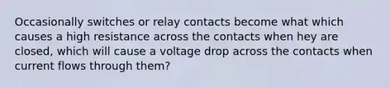 Occasionally switches or relay contacts become what which causes a high resistance across the contacts when hey are closed, which will cause a voltage drop across the contacts when current flows through them?