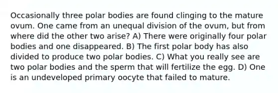 Occasionally three polar bodies are found clinging to the mature ovum. One came from an unequal division of the ovum, but from where did the other two arise? A) There were originally four polar bodies and one disappeared. B) The first polar body has also divided to produce two polar bodies. C) What you really see are two polar bodies and the sperm that will fertilize the egg. D) One is an undeveloped primary oocyte that failed to mature.