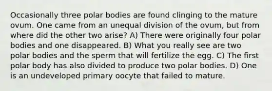 Occasionally three polar bodies are found clinging to the mature ovum. One came from an unequal division of the ovum, but from where did the other two arise? A) There were originally four polar bodies and one disappeared. B) What you really see are two polar bodies and the sperm that will fertilize the egg. C) The first polar body has also divided to produce two polar bodies. D) One is an undeveloped primary oocyte that failed to mature.