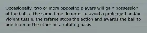 Occasionally, two or more opposing players will gain possession of the ball at the same time. In order to avoid a prolonged and/or violent tussle, the referee stops the action and awards the ball to one team or the other on a rotating basis