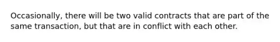 Occasionally, there will be two valid contracts that are part of the same transaction, but that are in conflict with each other.