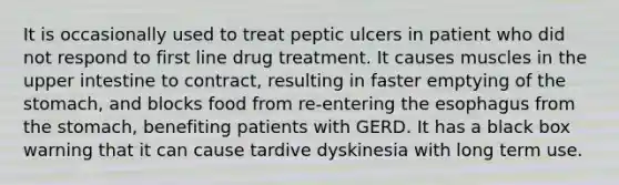 It is occasionally used to treat peptic ulcers in patient who did not respond to first line drug treatment. It causes muscles in the upper intestine to contract, resulting in faster emptying of the stomach, and blocks food from re-entering the esophagus from the stomach, benefiting patients with GERD. It has a black box warning that it can cause tardive dyskinesia with long term use.