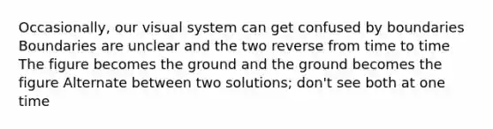 Occasionally, our visual system can get confused by boundaries Boundaries are unclear and the two reverse from time to time The figure becomes the ground and the ground becomes the figure Alternate between two solutions; don't see both at one time