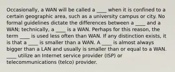 Occasionally, a WAN will be called a ____ when it is confined to a certain geographic area, such as a university campus or city. No formal guidelines dictate the differences between a ____ and a WAN; technically, a ____ is a WAN. Perhaps for this reason, the term ____ is used less often than WAN. If any distinction exists, it is that a ____ is smaller than a WAN. A ____ is almost always bigger than a LAN and usually is smaller than or equal to a WAN. ____ utilize an Internet service provider (ISP) or telecommunications (telco) provider.