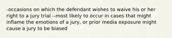 -occasions on which the defendant wishes to waive his or her right to a jury trial --most likely to occur in cases that might inflame the emotions of a jury, or prior media exposure might cause a jury to be biased