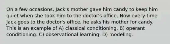 On a few occasions, Jack's mother gave him candy to keep him quiet when she took him to the doctor's office. Now every time Jack goes to the doctor's office, he asks his mother for candy. This is an example of A) <a href='https://www.questionai.com/knowledge/kI6awfNO2B-classical-conditioning' class='anchor-knowledge'>classical conditioning</a>. B) <a href='https://www.questionai.com/knowledge/kcaiZj2J12-operant-conditioning' class='anchor-knowledge'>operant conditioning</a>. C) observational learning. D) modeling.