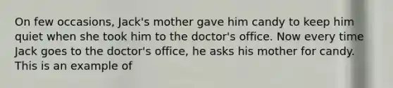 On few occasions, Jack's mother gave him candy to keep him quiet when she took him to the doctor's office. Now every time Jack goes to the doctor's office, he asks his mother for candy. This is an example of