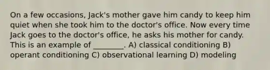 On a few occasions, Jack's mother gave him candy to keep him quiet when she took him to the doctor's office. Now every time Jack goes to the doctor's office, he asks his mother for candy. This is an example of ________. A) classical conditioning B) operant conditioning C) observational learning D) modeling