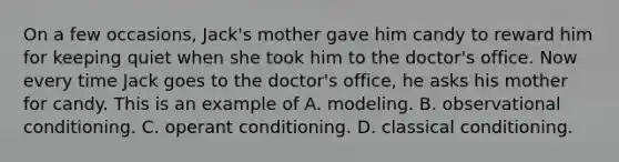 On a few occasions, Jack's mother gave him candy to reward him for keeping quiet when she took him to the doctor's office. Now every time Jack goes to the doctor's office, he asks his mother for candy. This is an example of A. modeling. B. observational conditioning. C. operant conditioning. D. classical conditioning.