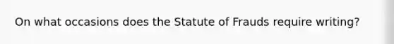 On what occasions does the Statute of Frauds require writing?