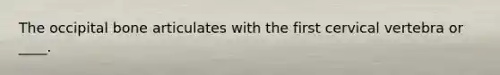 The occipital bone articulates with the first cervical vertebra or ____.