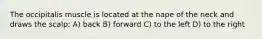 The occipitalis muscle is located at the nape of the neck and draws the scalp: A) back B) forward C) to the left D) to the right