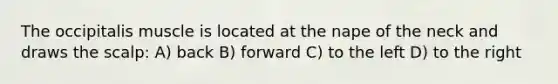 The occipitalis muscle is located at the nape of the neck and draws the scalp: A) back B) forward C) to the left D) to the right