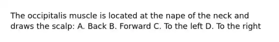 The occipitalis muscle is located at the nape of the neck and draws the scalp: A. Back B. Forward C. To the left D. To the right