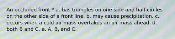 An occluded front * a. has triangles on one side and half circles on the other side of a front line. b. may cause precipitation. c. occurs when a cold air mass overtakes an air mass ahead. d. both B and C. e. A, B, and C.