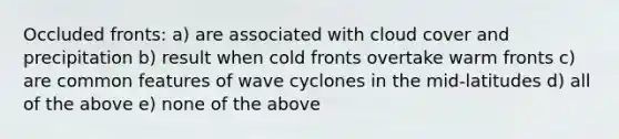 Occluded fronts: a) are associated with cloud cover and precipitation b) result when cold fronts overtake warm fronts c) are common features of wave cyclones in the mid-latitudes d) all of the above e) none of the above