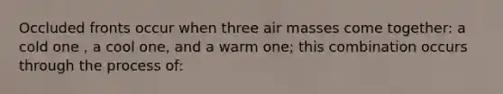 Occluded fronts occur when three air masses come together: a cold one , a cool one, and a warm one; this combination occurs through the process of: