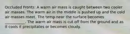 Occluded Fronts: A warm air mass is caught between two cooler air masses. The warm air in the middle is pushed up and the cold air masses meet. The temp near the surface becomes ___________. The warm air mass is cut off from the ground and as it cools it precipitates or becomes cloudy.