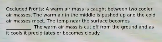 Occluded Fronts: A warm air mass is caught between two cooler <a href='https://www.questionai.com/knowledge/kxxue2ni5z-air-masses' class='anchor-knowledge'>air masses</a>. The warm air in the middle is pushed up and the cold air masses meet. The temp near the surface becomes ___________. The warm air mass is cut off from the ground and as it cools it precipitates or becomes cloudy.